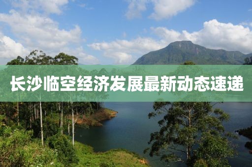 长沙临空经济发展最新动态速递