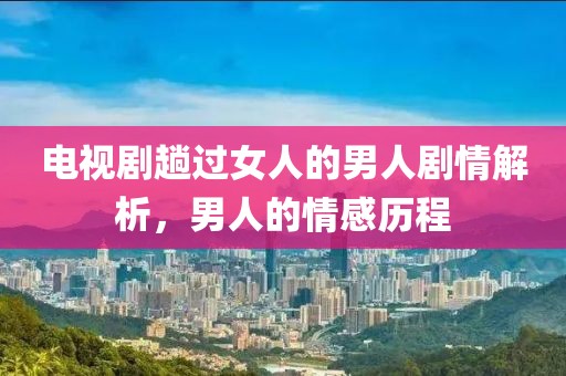 电视剧趟过女人的男人剧情解析，男人的情感历程