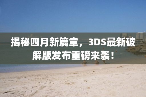 揭秘四月新篇章，3DS最新破解版发布重磅来袭！