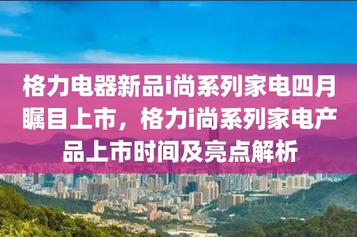 格力电器新品i尚系列家电四月瞩目上市，格力i尚系列家电产品上市时间及亮点解析