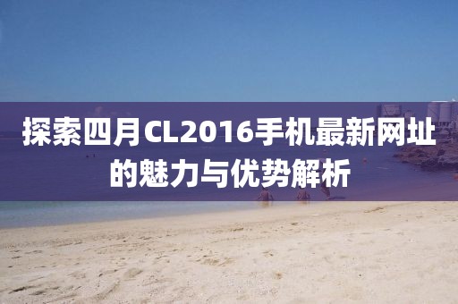 探索四月CL2016手机最新网址的魅力与优势解析