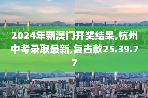 2024年新澳门开奖结果,杭州中考录取最新,复古款25.39.77