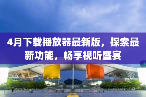 4月下载播放器最新版，探索最新功能，畅享视听盛宴