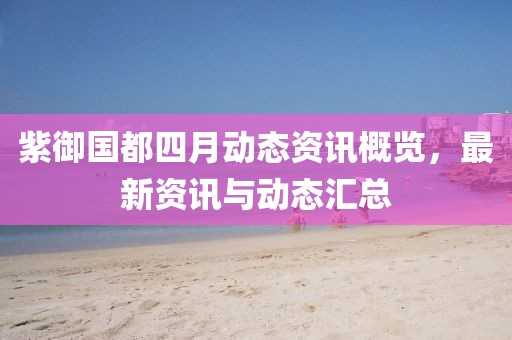 紫御国都四月动态资讯概览，最新资讯与动态汇总