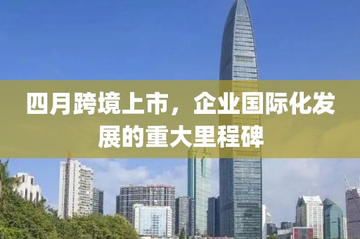 四月跨境上市，企业国际化发展的重大里程碑