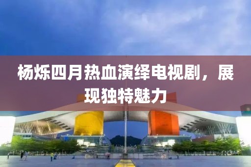 杨烁四月热血演绎电视剧，展现独特魅力