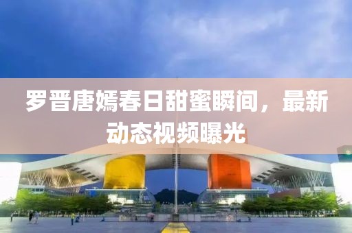 罗晋唐嫣春日甜蜜瞬间，最新动态视频曝光
