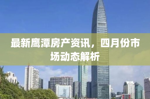 最新鹰潭房产资讯，四月份市场动态解析