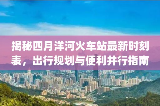 揭秘四月洋河火车站最新时刻表，出行规划与便利并行指南