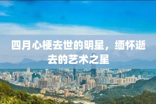 四月心梗去世的明星，缅怀逝去的艺术之星