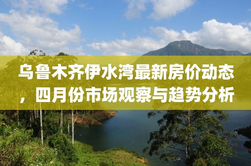 乌鲁木齐伊水湾最新房价动态，四月份市场观察与趋势分析