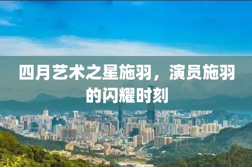 四月艺术之星施羽，演员施羽的闪耀时刻