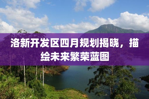 洛新开发区四月规划揭晓，描绘未来繁荣蓝图