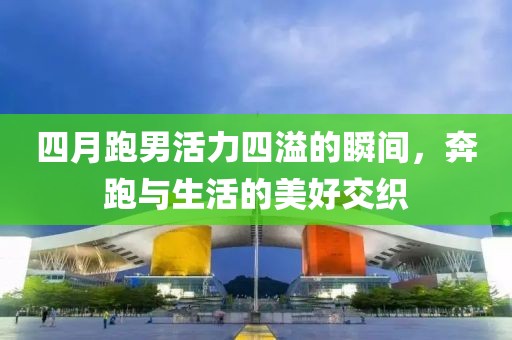四月跑男活力四溢的瞬间，奔跑与生活的美好交织