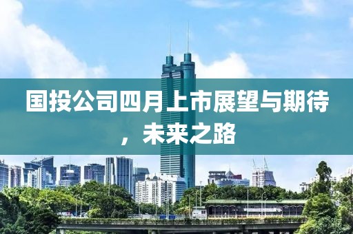 国投公司四月上市展望与期待，未来之路