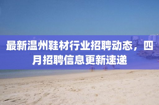 最新温州鞋材行业招聘动态，四月招聘信息更新速递