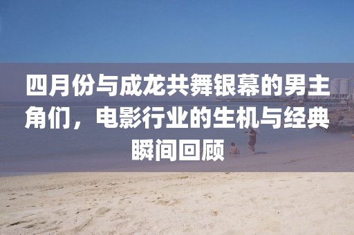四月份与成龙共舞银幕的男主角们，电影行业的生机与经典瞬间回顾