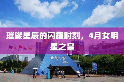 璀璨星辰的闪耀时刻，4月女明星之皇