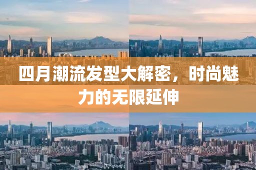 四月潮流发型大解密，时尚魅力的无限延伸