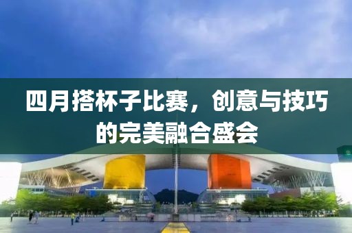 四月搭杯子比赛，创意与技巧的完美融合盛会