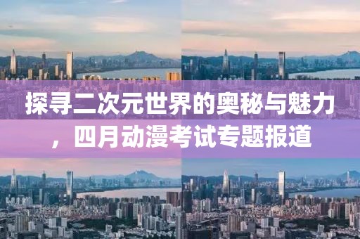 探寻二次元世界的奥秘与魅力，四月动漫考试专题报道
