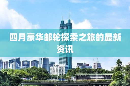 四月豪华邮轮探索之旅的最新资讯