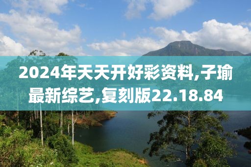 2024年天天开好彩资料,子瑜最新综艺,复刻版22.18.84
