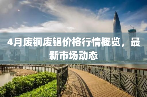 4月废铜废铝价格行情概览，最新市场动态