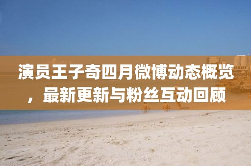 演员王子奇四月微博动态概览，最新更新与粉丝互动回顾