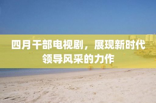 四月干部电视剧，展现新时代领导风采的力作