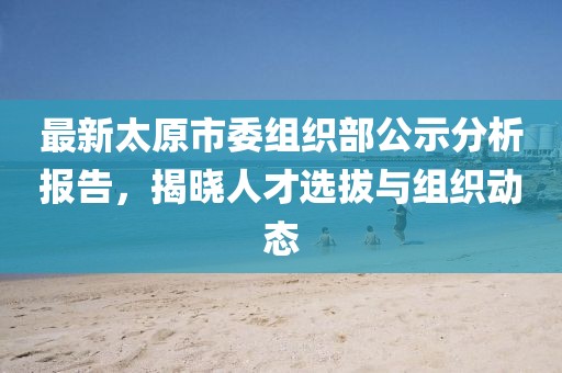 最新太原市委组织部公示分析报告，揭晓人才选拔与组织动态