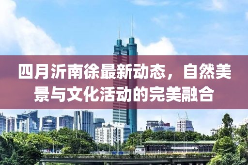 四月沂南徐最新动态，自然美景与文化活动的完美融合