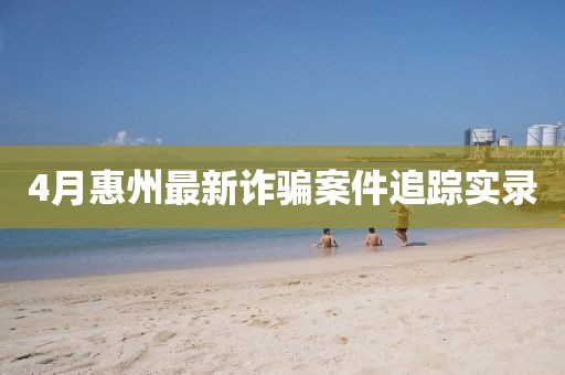 4月惠州最新诈骗案件追踪实录