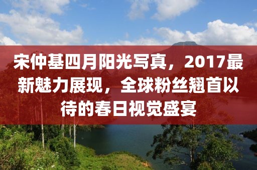 宋仲基四月阳光写真，2017最新魅力展现，全球粉丝翘首以待的春日视觉盛宴