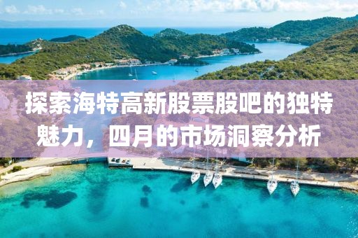 探索海特高新股票股吧的独特魅力，四月的市场洞察分析