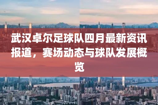 武汉卓尔足球队四月最新资讯报道，赛场动态与球队发展概览