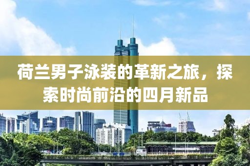 荷兰男子泳装的革新之旅，探索时尚前沿的四月新品