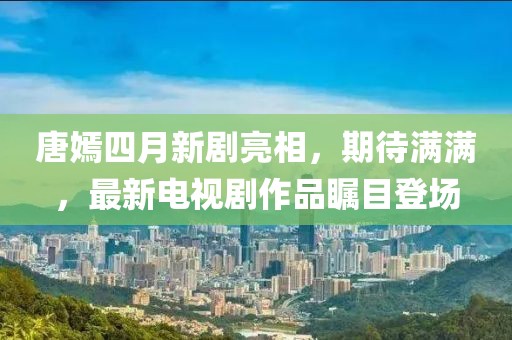 唐嫣四月新剧亮相，期待满满，最新电视剧作品瞩目登场