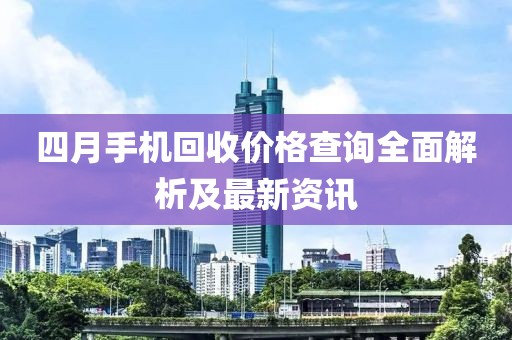 四月手机回收价格查询全面解析及最新资讯
