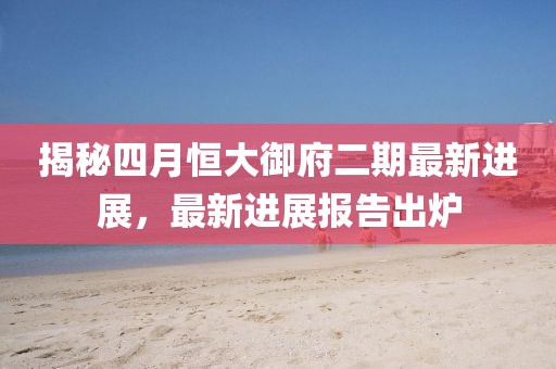 揭秘四月恒大御府二期最新进展，最新进展报告出炉