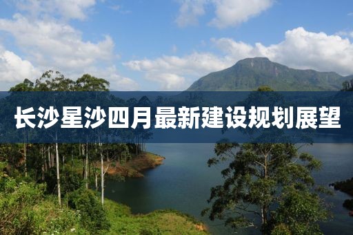 长沙星沙四月最新建设规划展望