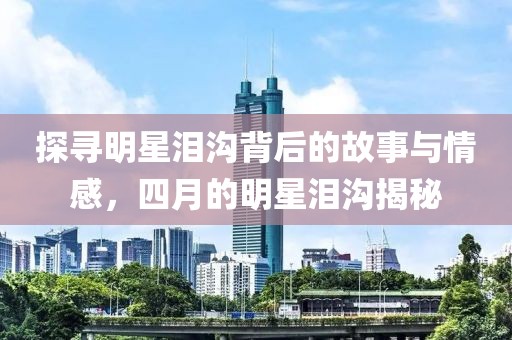 探寻明星泪沟背后的故事与情感，四月的明星泪沟揭秘