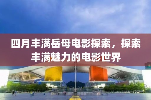 四月丰满岳母电影探索，探索丰满魅力的电影世界