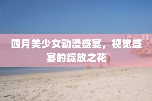 四月美少女动漫盛宴，视觉盛宴的绽放之花