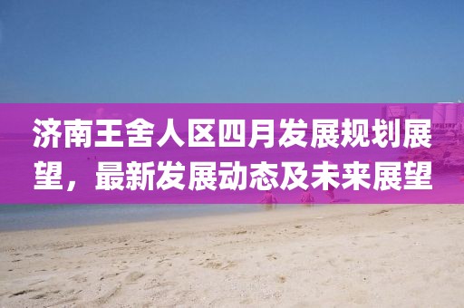 济南王舍人区四月发展规划展望，最新发展动态及未来展望