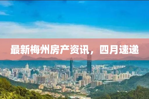 最新梅州房产资讯，四月速递