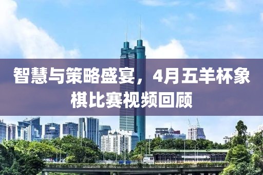 智慧与策略盛宴，4月五羊杯象棋比赛视频回顾