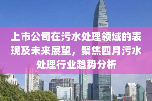 上市公司在污水处理领域的表现及未来展望，聚焦四月污水处理行业趋势分析