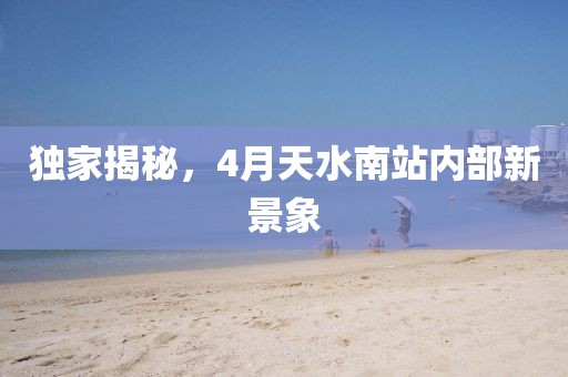 独家揭秘，4月天水南站内部新景象