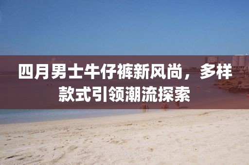四月男士牛仔裤新风尚，多样款式引领潮流探索
